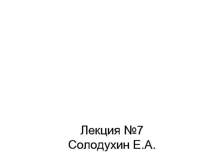 Лекция № 7 Солодухин Е. А. 