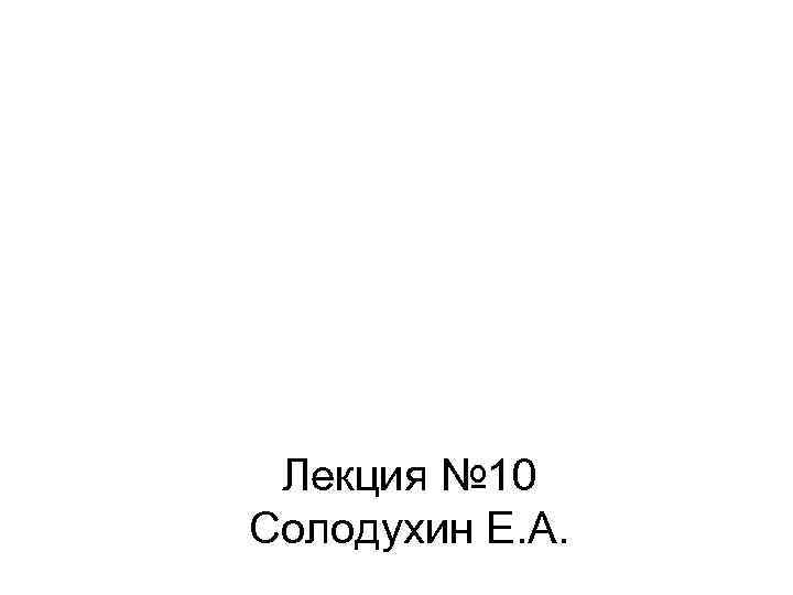 Лекция № 10 Солодухин Е. А. 