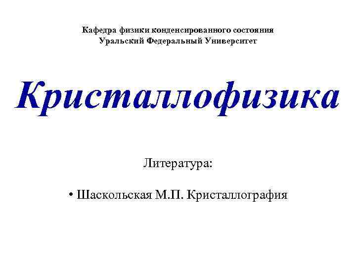 Кафедра физики конденсированного состояния Уральский Федеральный Университет Кристаллофизика Литература: • Шаскольская М. П. Кристаллография