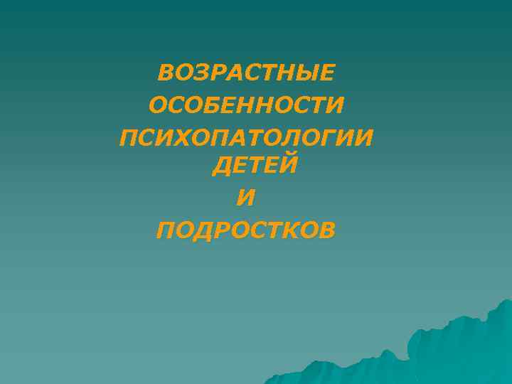ВОЗРАСТНЫЕ ОСОБЕННОСТИ ПСИХОПАТОЛОГИИ ДЕТЕЙ И ПОДРОСТКОВ 