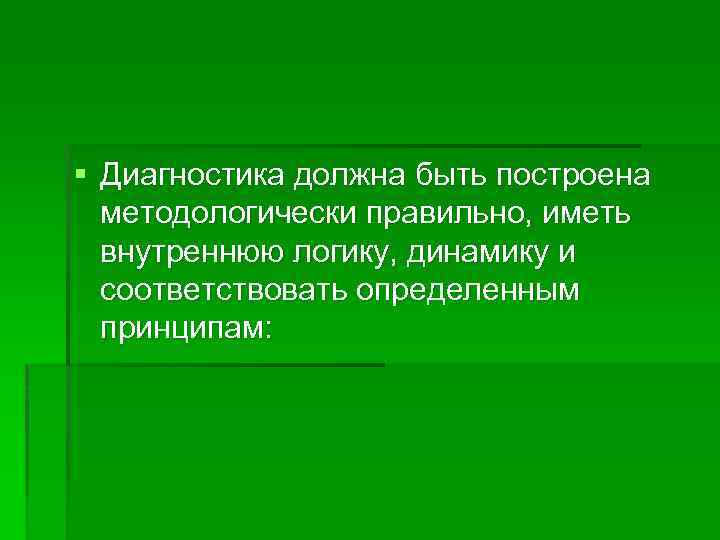 § Диагностика должна быть построена методологически правильно, иметь внутреннюю логику, динамику и соответствовать определенным