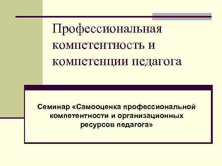 Профессиональная компетентность и компетенции педагога Семинар «Самооценка профессиональной компетентности и организационных ресурсов педагога» 