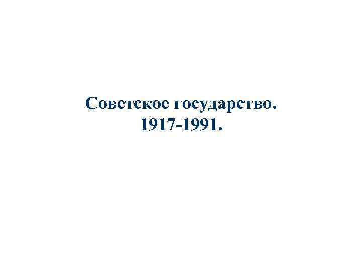 Советское государство. 1917 -1991. 