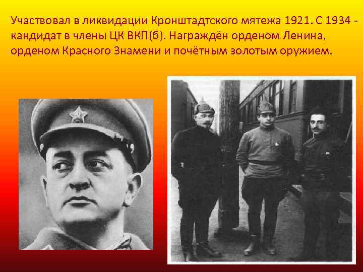 Участвовал в ликвидации Кронштадтского мятежа 1921. С 1934 кандидат в члены ЦК ВКП(б). Награждён