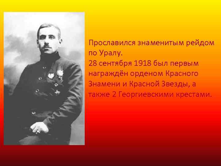 Прославился знаменитым рейдом по Уралу. 28 сентября 1918 был первым награждён орденом Красного Знамени