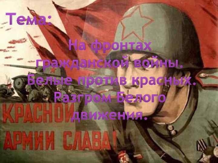Тема: На фронтах гражданской войны. Белые против красных. Разгром Белого движения. 