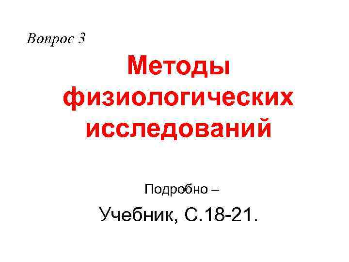 Вопрос 3 Методы физиологических исследований Подробно – Учебник, С. 18 -21. 