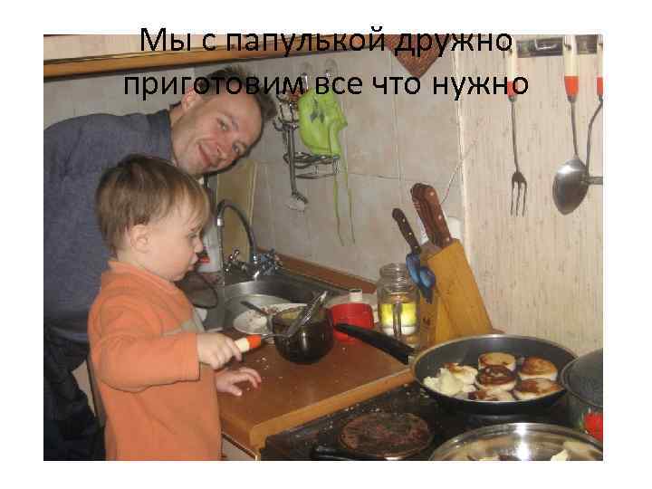Мы с папулькой дружно приготовим все что нужно 