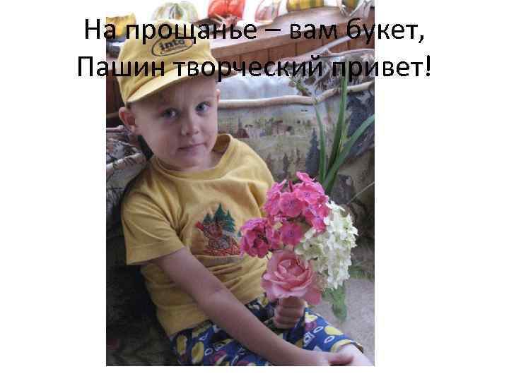На прощанье – вам букет, Пашин творческий привет! 