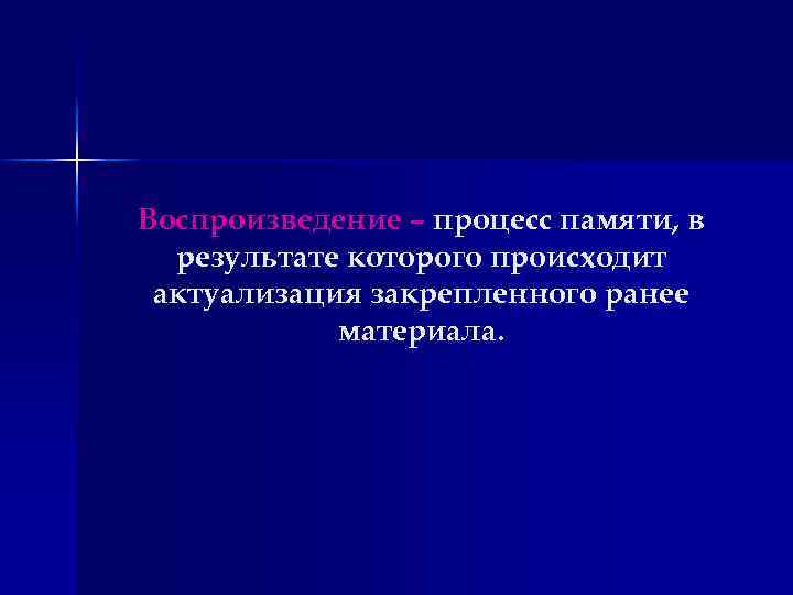 Воспроизведение – процесс памяти, в результате которого происходит актуализация закрепленного ранее материала. 