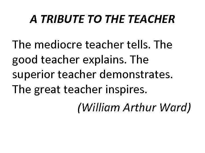 A TRIBUTE TO THE TEACHER The mediocre teacher tells. The good teacher explains. The