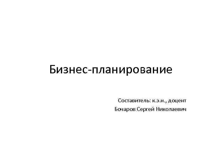 Бизнес-планирование Составитель: к. э. н. , доцент Бочаров Сергей Николаевич 