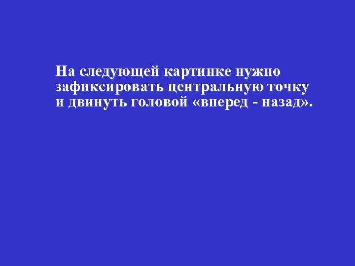 На следующей картинке нужно зафиксировать центральную точку и двинуть головой «вперед - назад» .