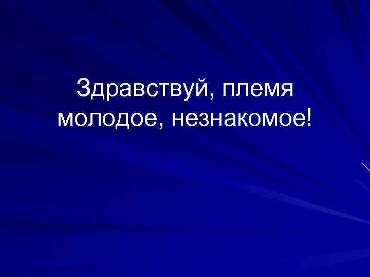 Здравствуй, племя молодое, незнакомое! 