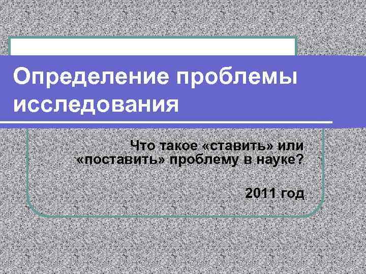 Определение проблемы исследования Что такое «ставить» или «поставить» проблему в науке? 2011 год 