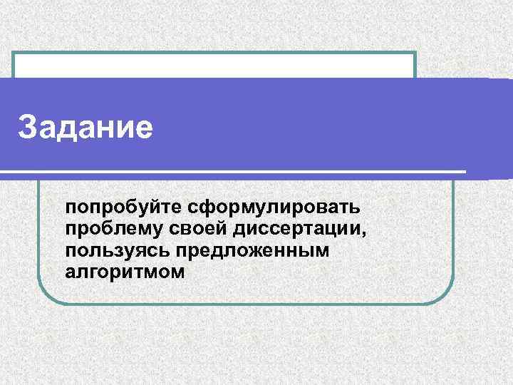 Задание попробуйте сформулировать проблему своей диссертации, пользуясь предложенным алгоритмом 
