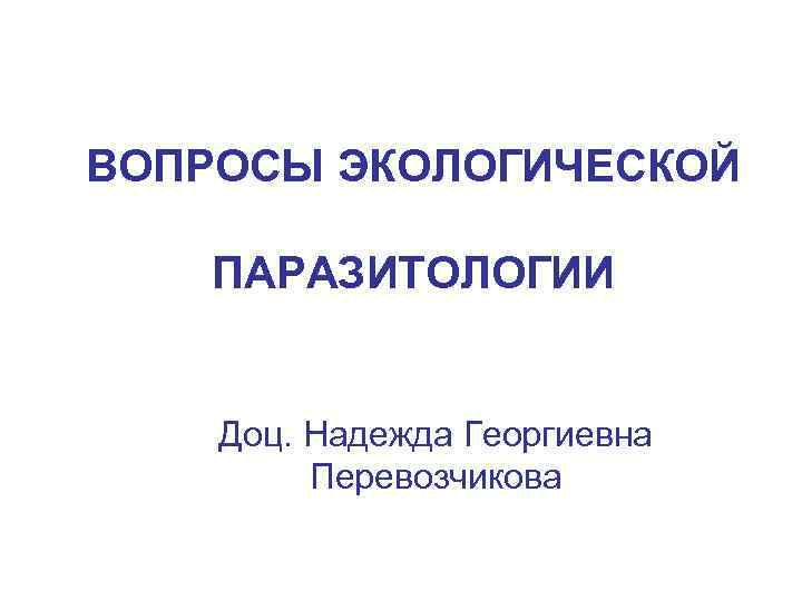 ВОПРОСЫ ЭКОЛОГИЧЕСКОЙ ПАРАЗИТОЛОГИИ Доц. Надежда Георгиевна Перевозчикова 