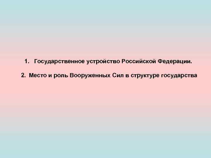 1. Государственное устройство Российской Федерации. 2. Место и роль Вооруженных Сил в структуре государства