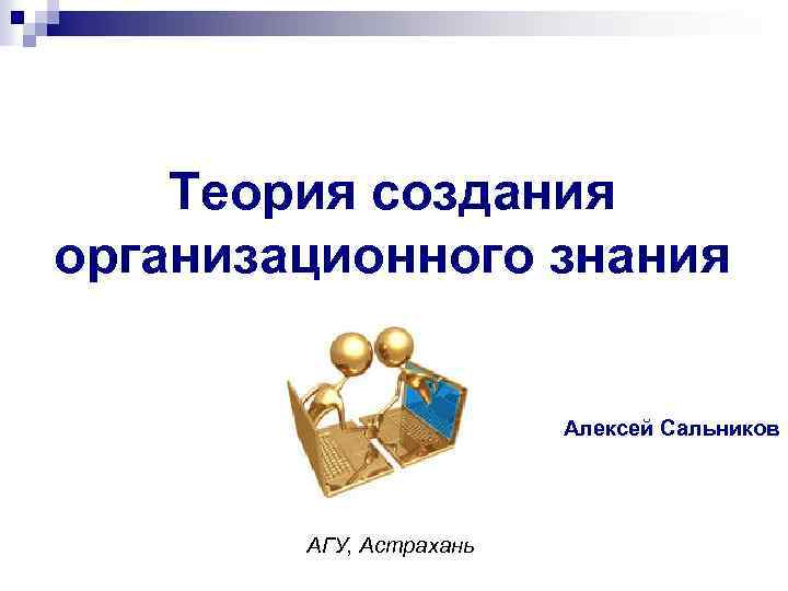 Теория создания организационного знания Алексей Сальников АГУ, Астрахань 