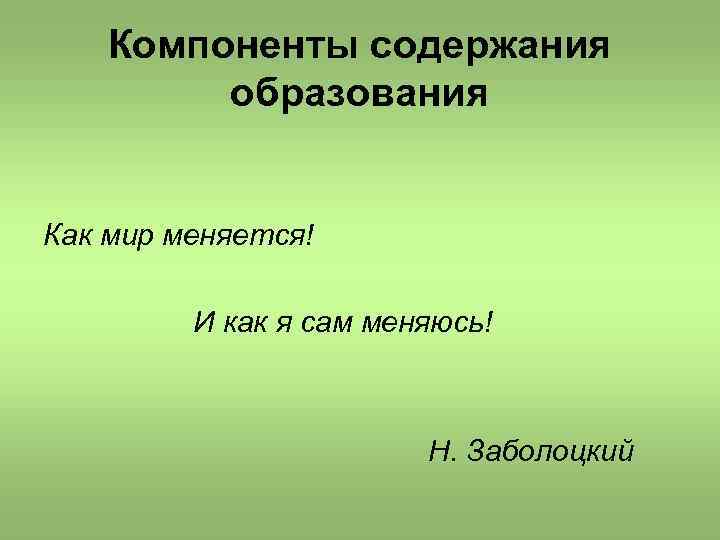 Компоненты содержания образования Как мир меняется! И как я сам меняюсь! Н. Заболоцкий 