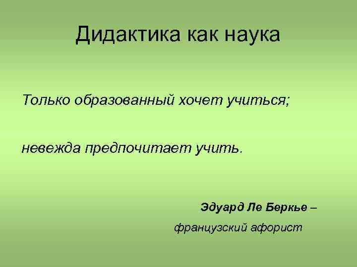 Дидактика как наука Только образованный хочет учиться; невежда предпочитает учить. Эдуард Ле Беркье –