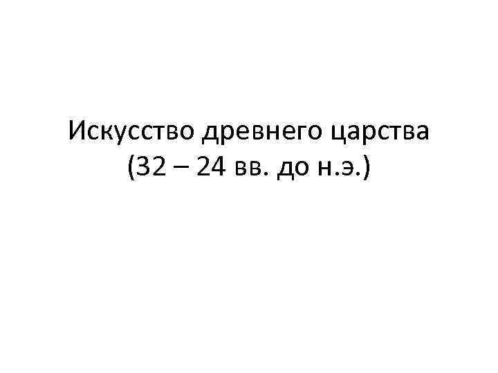Искусство древнего царства (32 – 24 вв. до н. э. ) 