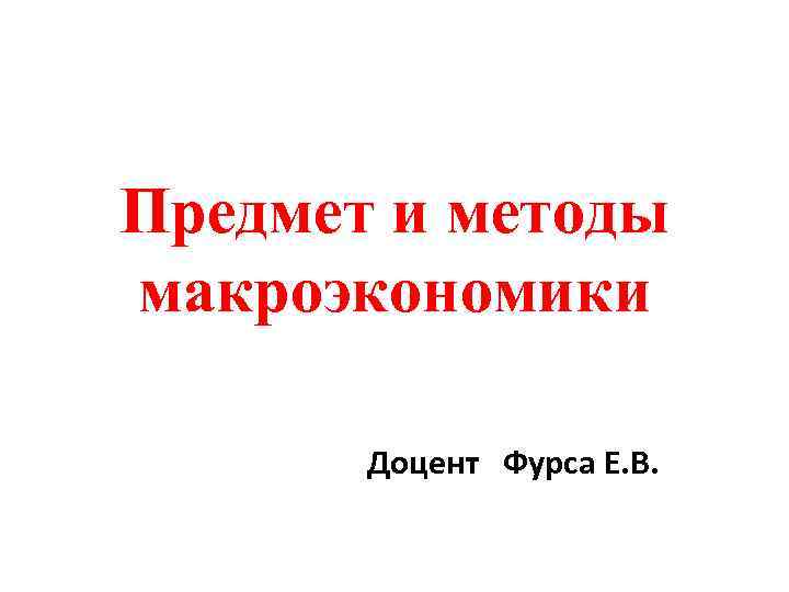 Предмет и методы макроэкономики Доцент Фурса Е. В. 