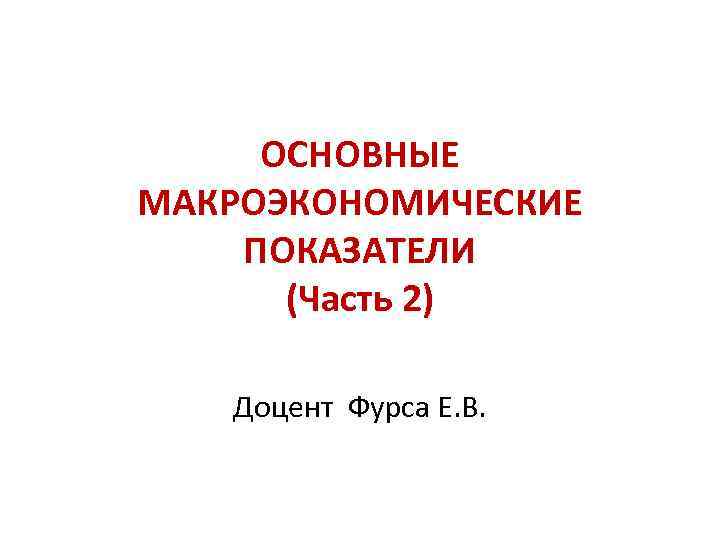 ОСНОВНЫЕ МАКРОЭКОНОМИЧЕСКИЕ ПОКАЗАТЕЛИ (Часть 2) Доцент Фурса Е. В. 