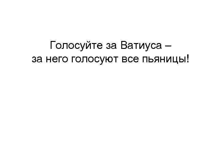 Голосуйте за Ватиуса – за него голосуют все пьяницы! 