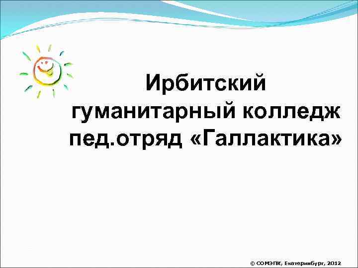 Ирбитский гуманитарный колледж пед. отряд «Галлактика» © СОМЭПК, Екатеринбург, 2012 