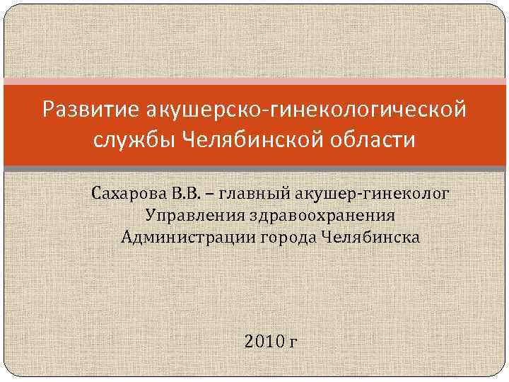 Развитие акушерско-гинекологической службы Челябинской области Сахарова В. В. – главный акушер-гинеколог Управления здравоохранения Администрации