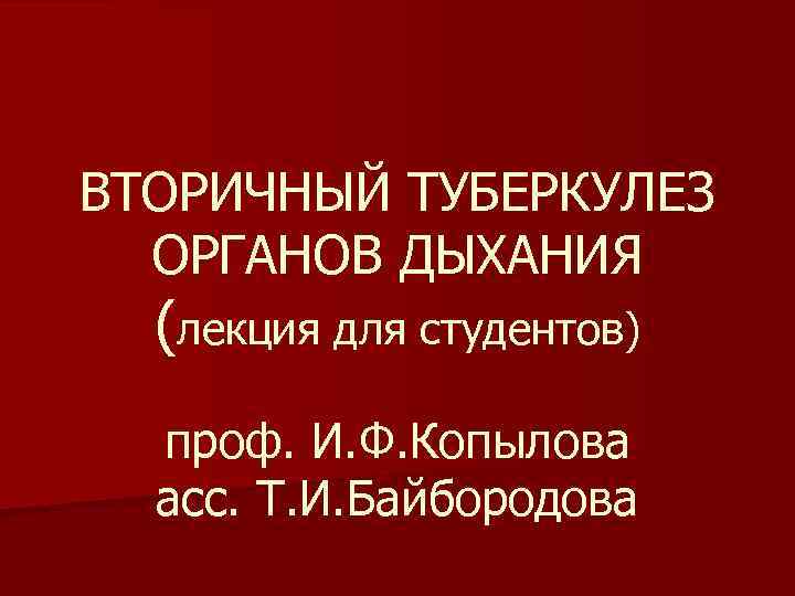 ВТОРИЧНЫЙ ТУБЕРКУЛЕЗ ОРГАНОВ ДЫХАНИЯ (лекция для студентов) проф. И. Ф. Копылова асс. Т. И.