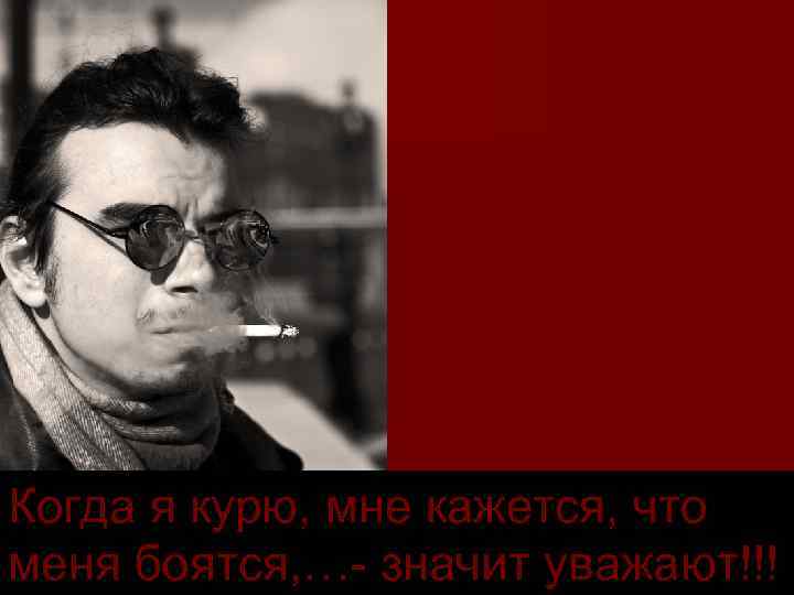 Когда я курю, мне кажется, что меня боятся, … значит уважают!!! 