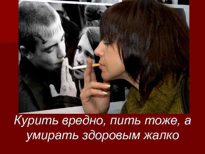 Курить вредно, пить тоже, а умирать здоровым жалко 
