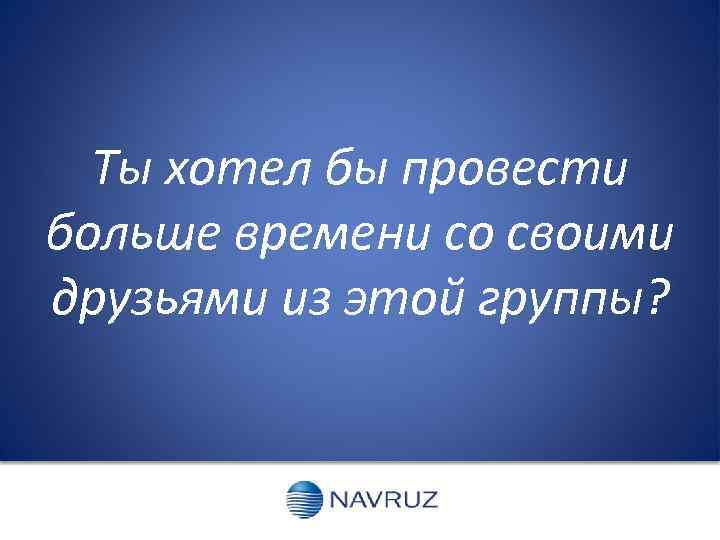 Ты хотел бы провести больше времени со своими друзьями из этой группы? 