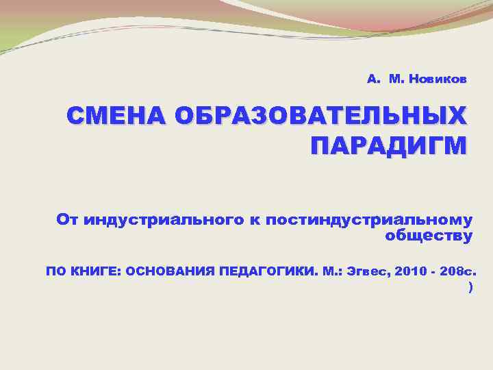 А. М. Новиков СМЕНА ОБРАЗОВАТЕЛЬНЫХ ПАРАДИГМ От индустриального к постиндустриальному обществу ПО КНИГЕ: ОСНОВАНИЯ