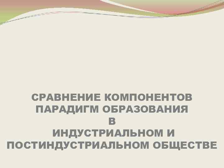 СРАВНЕНИЕ КОМПОНЕНТОВ ПАРАДИГМ ОБРАЗОВАНИЯ В ИНДУСТРИАЛЬНОМ И ПОСТИНДУСТРИАЛЬНОМ ОБЩЕСТВЕ 