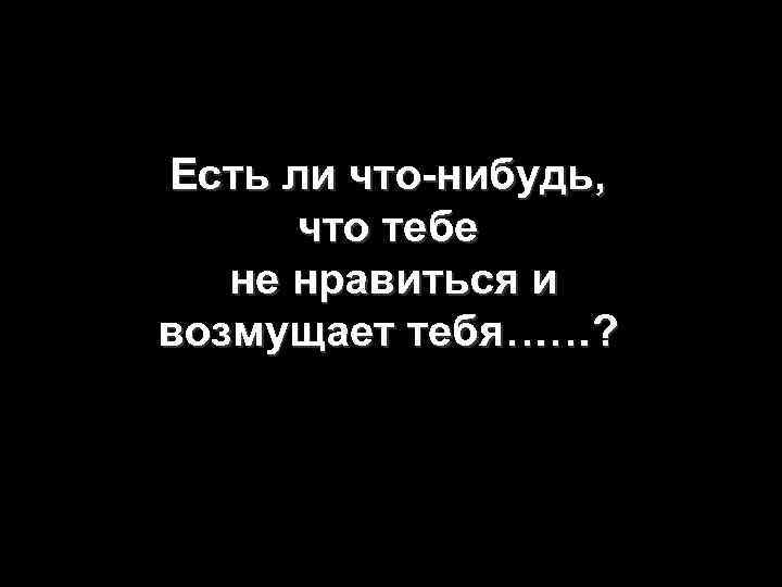 Есть ли что-нибудь, что тебе не нравиться и возмущает тебя……? 