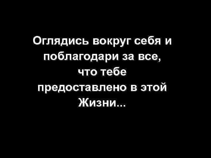 Оглядись вокруг себя и поблагодари за все, что тебе предоставлено в этой Жизни. .