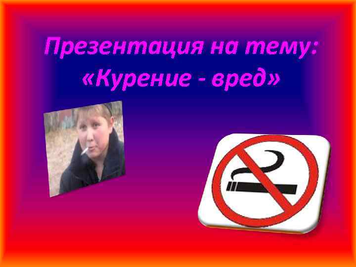 Презентация на тему: «Курение - вред» 