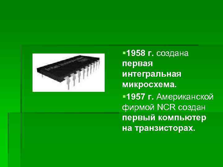 § 1958 г. создана первая интегральная микросхема. § 1957 г. Американской фирмой NCR создан