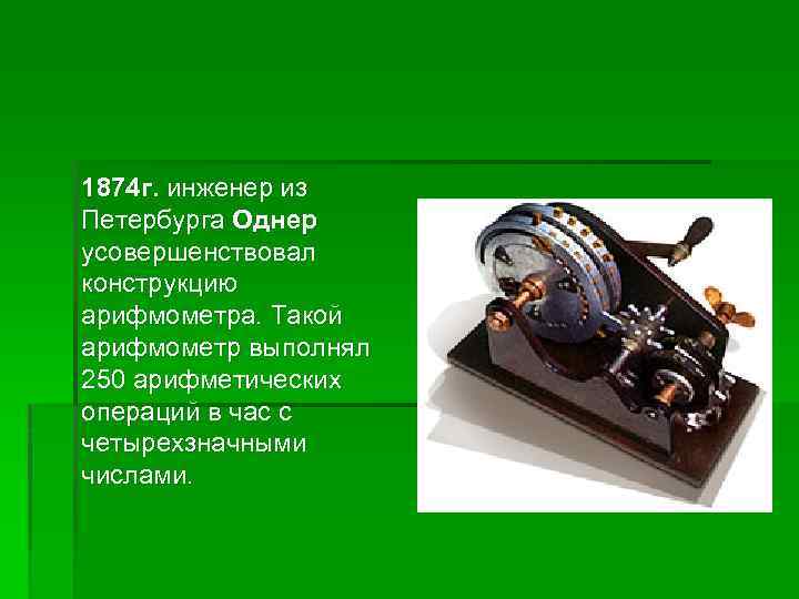 1874 г. инженер из Петербурга Однер усовершенствовал конструкцию арифмометра. Такой арифмометр выполнял 250 арифметических