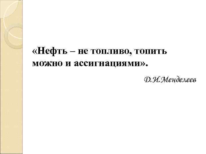  «Нефть – не топливо, топить можно и ассигнациями» . Д. И. Менделеев 