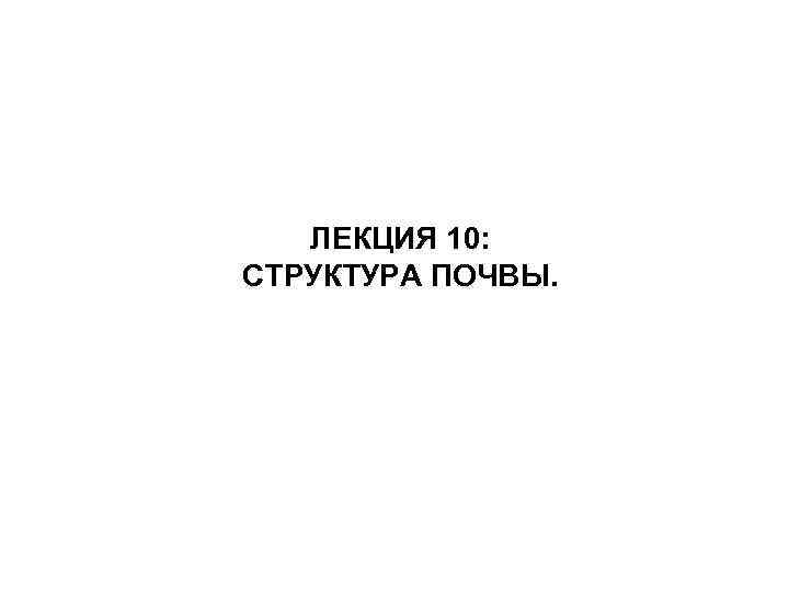 ЛЕКЦИЯ 10: СТРУКТУРА ПОЧВЫ. 
