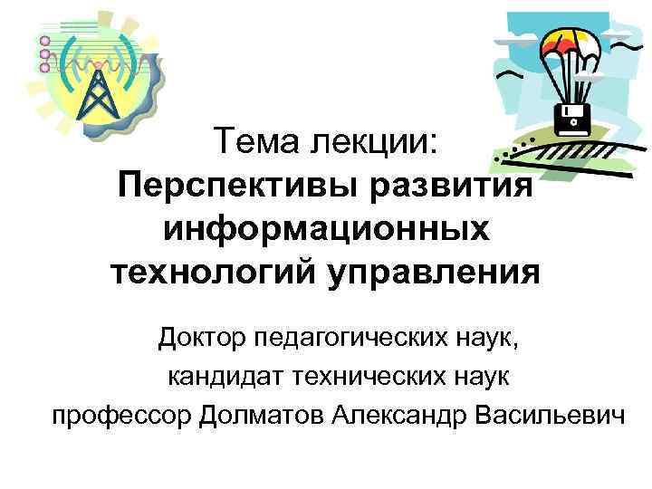  Тема лекции: Перспективы развития информационных технологий управления Доктор педагогических наук, кандидат технических наук