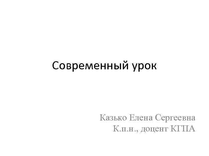 Современный урок Казько Елена Сергеевна К. п. н. , доцент КГПА 