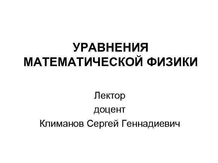 УРАВНЕНИЯ МАТЕМАТИЧЕСКОЙ ФИЗИКИ Лектор доцент Климанов Сергей Геннадиевич 