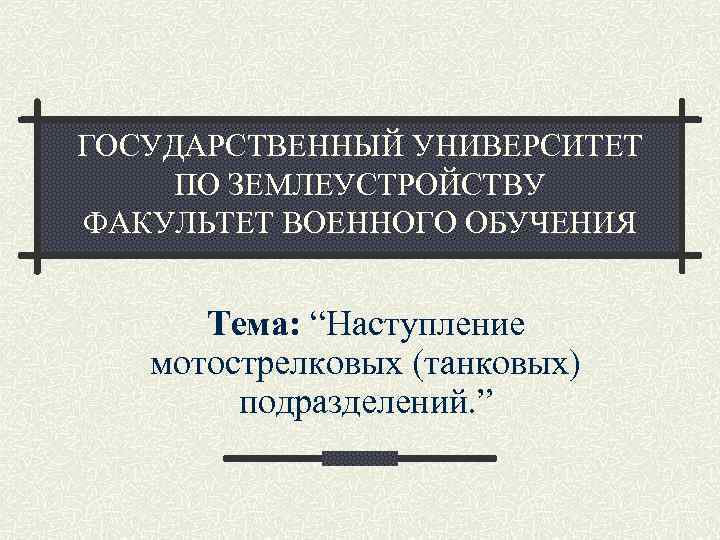 ГОСУДАРСТВЕННЫЙ УНИВЕРСИТЕТ ПО ЗЕМЛЕУСТРОЙСТВУ ФАКУЛЬТЕТ ВОЕННОГО ОБУЧЕНИЯ Тема: “Наступление мотострелковых (танковых) подразделений. ” 