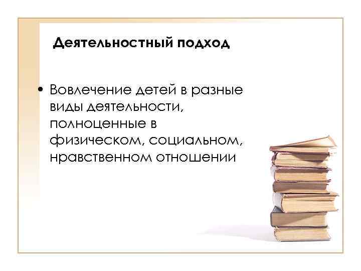 Деятельностный подход • Вовлечение детей в разные виды деятельности, полноценные в физическом, социальном, нравственном
