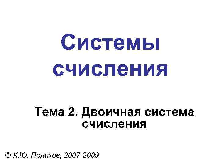 Системы счисления Тема 2. Двоичная система счисления © К. Ю. Поляков, 2007 -2009 